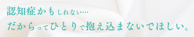 認知症かもしれない…だからってひとりで抱え込まないでほしい。